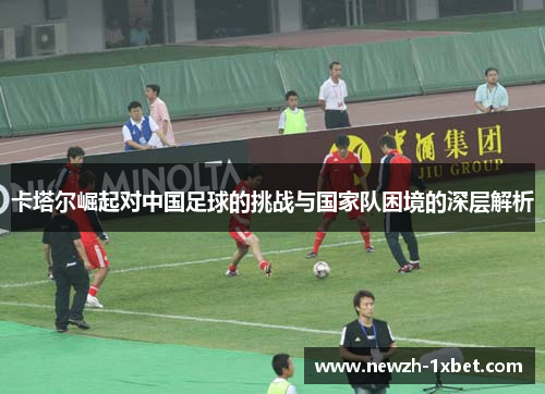 卡塔尔崛起对中国足球的挑战与国家队困境的深层解析 卡塔尔崛起对中国足球的挑战与国家队困境的深层解析