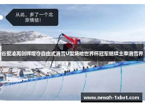 谷爱凌再创辉煌夺自由式滑雪U型场地世界杯冠军继续主宰滑雪界