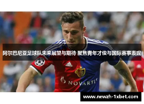 阿尔巴尼亚足球队未来展望与期待 聚焦青年才俊与国际赛事表现