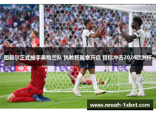 图赫尔正式接手英格兰队 执教新篇章开启 目标冲击2024欧洲杯