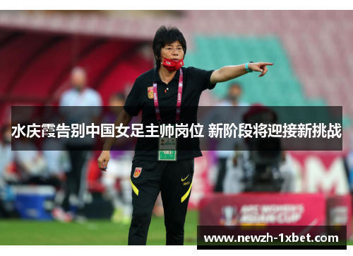 水庆霞告别中国女足主帅岗位 新阶段将迎接新挑战